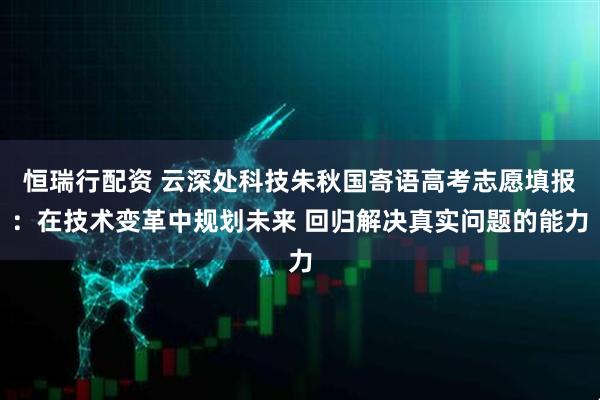 恒瑞行配资 云深处科技朱秋国寄语高考志愿填报：在技术变革中规划未来 回归解决真实问题的能力