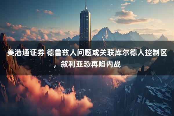 美港通证券 德鲁兹人问题或关联库尔德人控制区，叙利亚恐再陷内战