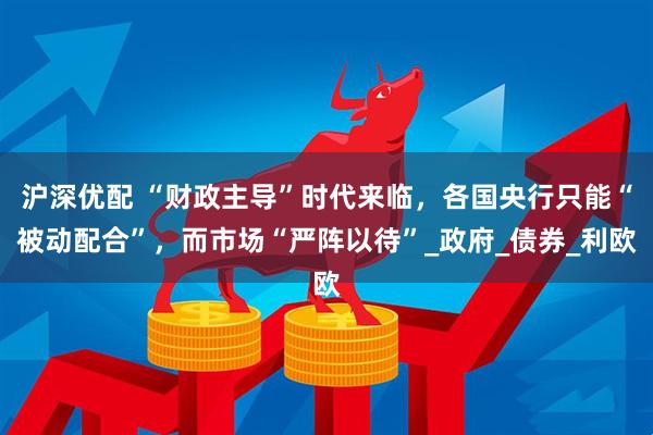 沪深优配 “财政主导”时代来临，各国央行只能“被动配合”，而市场“严阵以待”_政府_债券_利欧