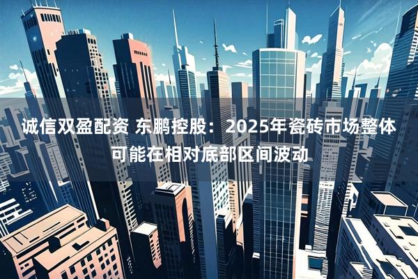 诚信双盈配资 东鹏控股：2025年瓷砖市场整体可能在相对底部区间波动