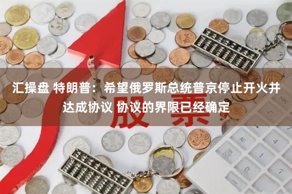 汇操盘 特朗普：希望俄罗斯总统普京停止开火并达成协议 协议的界限已经确定
