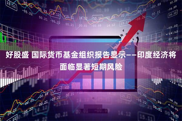 好股盛 国际货币基金组织报告显示——印度经济将面临显著短期风险